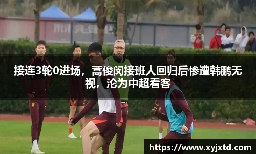 接连3轮0进场，蒿俊闵接班人回归后惨遭韩鹏无视，沦为中超看客
